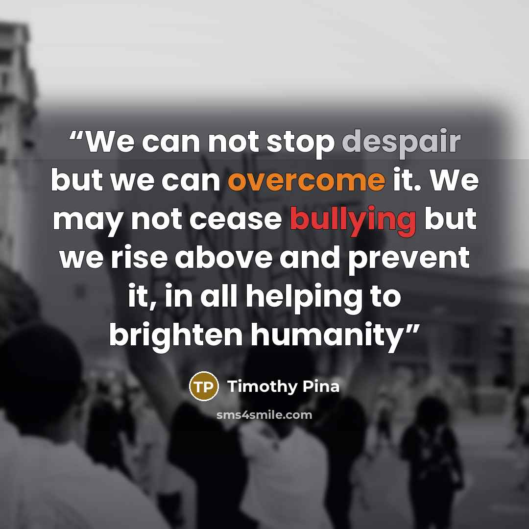 “We can not stop despair but we can overcome it. We may not cease bullying but we rise above and prevent it, in all helping to brighten humanity” quote by Timothy Pina