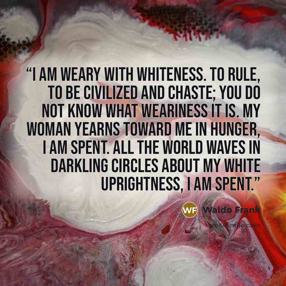“I am weary with whiteness. To rule, to be civilized and chaste; you do not know what weariness it is. My woman yearns toward me in hunger, I am spent. All the world waves in darkling circles about my white uprightness, I am spent.” quote by Waldo Frank
