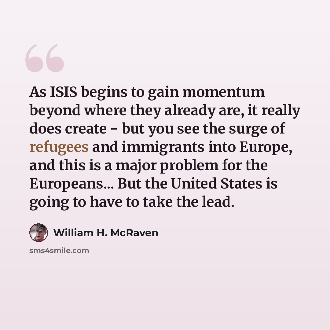“As ISIS begins to gain momentum beyond where they already are, it really does create - but you see the surge of refugees and immigrants into Europe, and this is a major problem for the Europeans... But the United States is going to have to take the lead.” quote by William H. McRaven