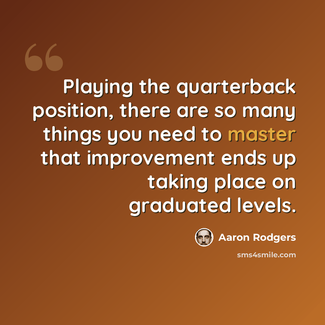 “Playing the quarterback position, there are so many things you need to master that improvement ends up taking place on graduated levels.” quote by Aaron Rodgers
