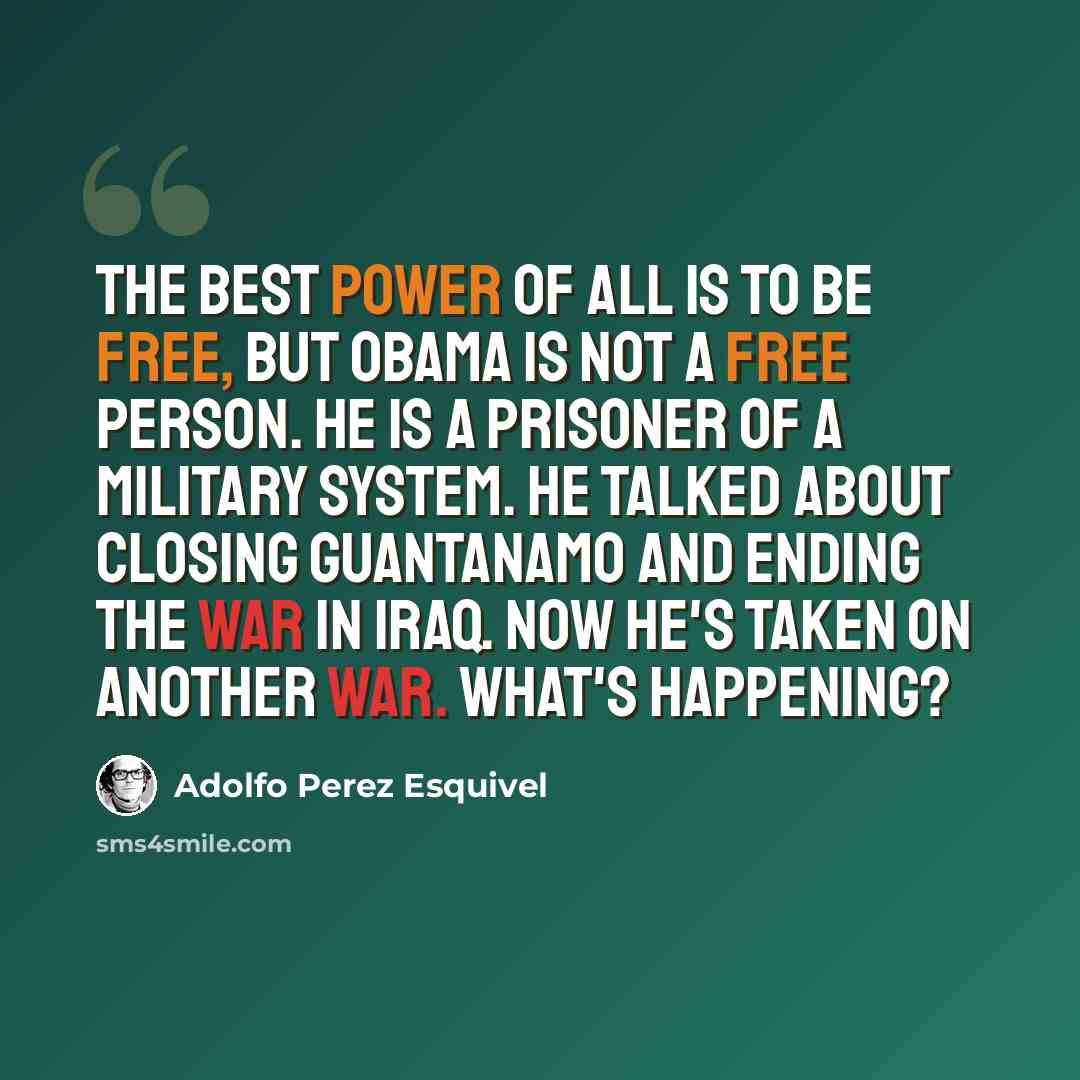 “The best power of all is to be free, but Obama is not a free person. He is a prisoner of a military system. He talked about closing Guantanamo and ending the war in Iraq. Now he's taken on another war. What's happening?” quote by Adolfo Perez Esquivel