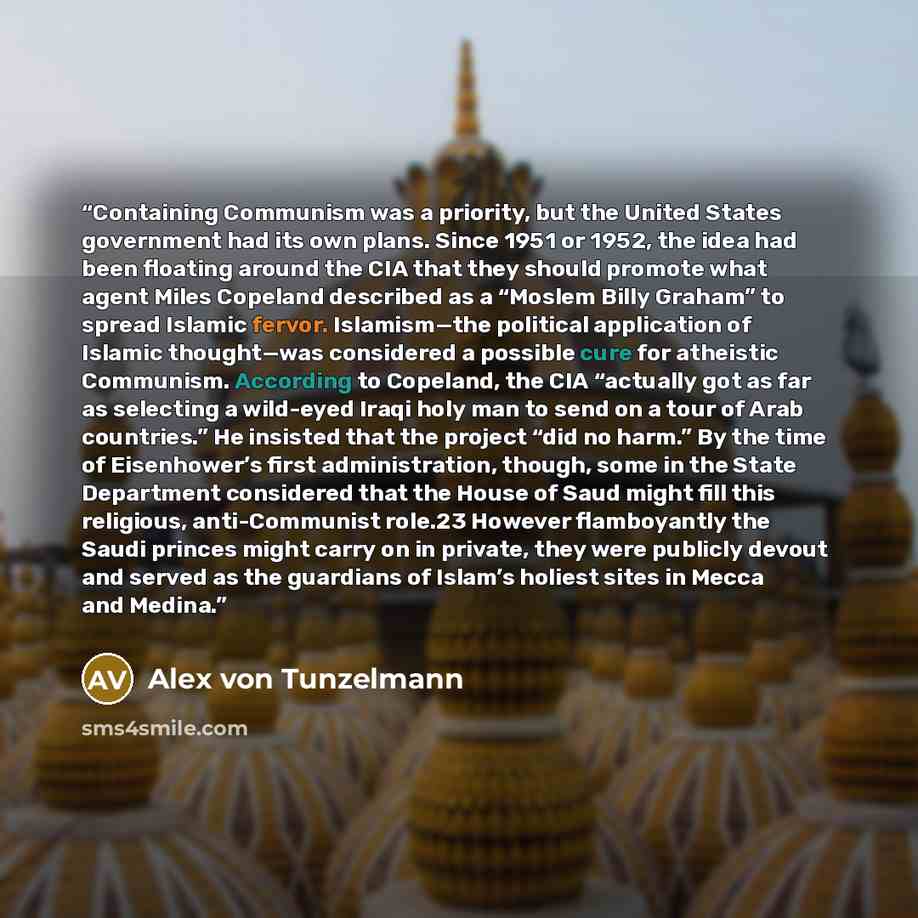 “Containing Communism was a priority, but the United States government had its own plans. Since 1951 or 1952, the idea had been floating around the CIA that they should promote what agent Miles Copeland described as a “Moslem Billy Graham” to spread Islamic fervor. Islamism—the political…” quote by Alex von Tunzelmann