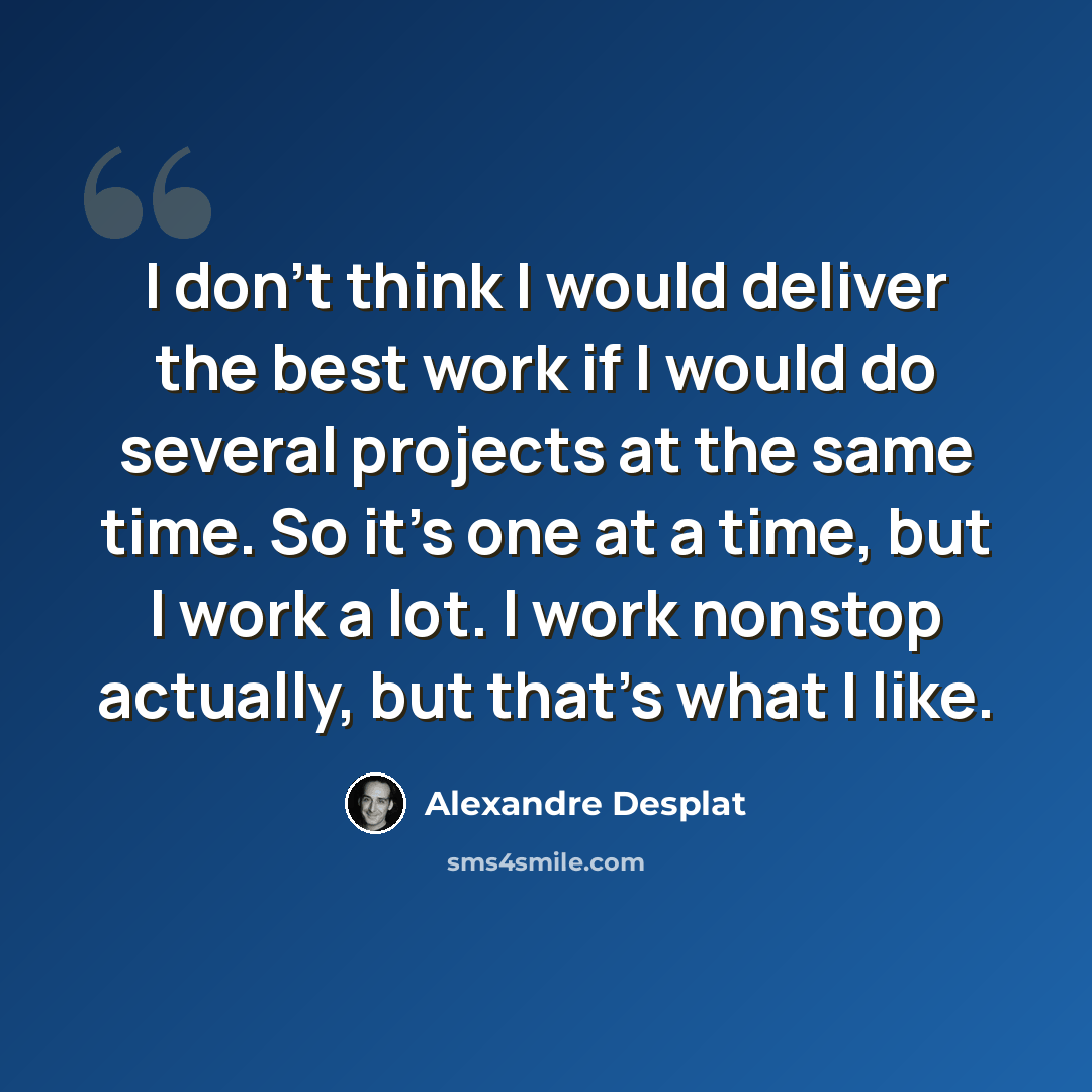 “I don't think I would deliver the best work if I would do several projects at the same time. So it's one at a time, but I work a lot. I work nonstop actually, but that's what I like.” quote by Alexandre Desplat