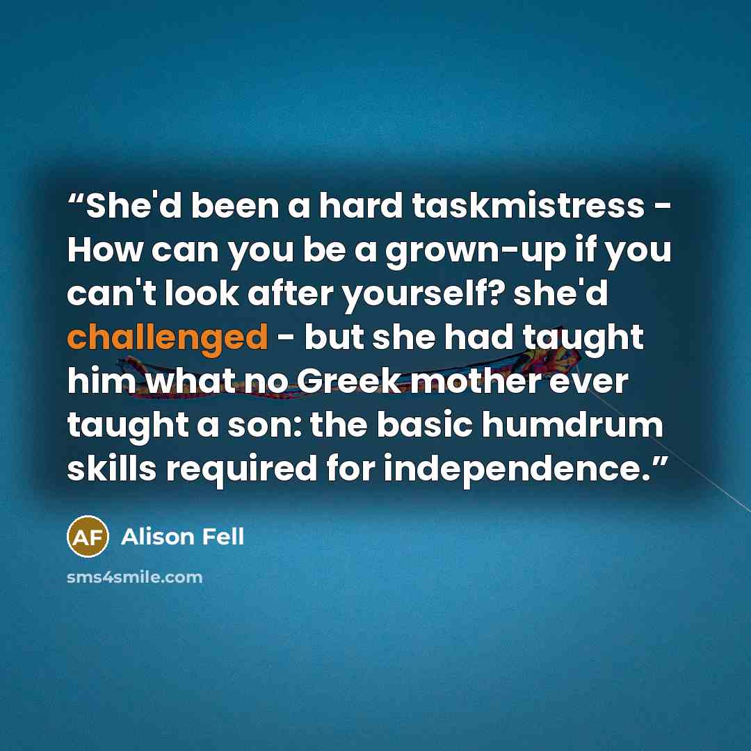 “She'd been a hard taskmistress - How can you be a grown-up if you can't look after yourself? she'd challenged - but she had taught him what no Greek mother ever taught a son: the basic humdrum skills required for independence.” quote by Alison Fell