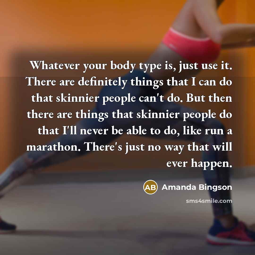 “Whatever your body type is, just use it. There are definitely things that I can do that skinnier people can't do. But then there are things that skinnier people do that I'll never be able to do, like run a marathon. There's just no way that will ever happen.” quote by Amanda Bingson