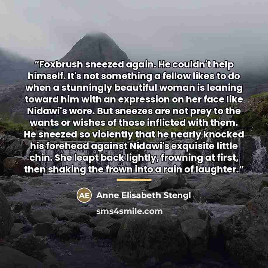 “Foxbrush sneezed again. He couldn't help himself. It's not something a fellow likes to do when a stunningly beautiful woman is leaning toward him with an expression on her face like Nidawi's wore. But sneezes are not prey to the wants or wishes of those inflicted with them. He sneezed so violently…” quote by Anne Elisabeth Stengl