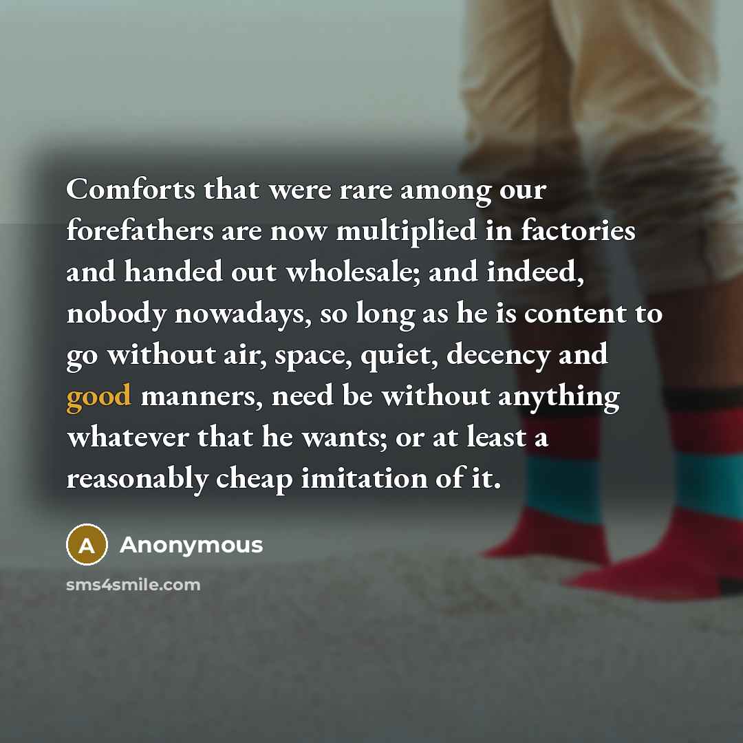 “Comforts that were rare among our forefathers are now multiplied in factories and handed out wholesale; and indeed, nobody nowadays, so long as he is content to go without air, space, quiet, decency and good manners, need be without anything whatever that he wants; or at least a reasonably cheap…” quote by Anonymous