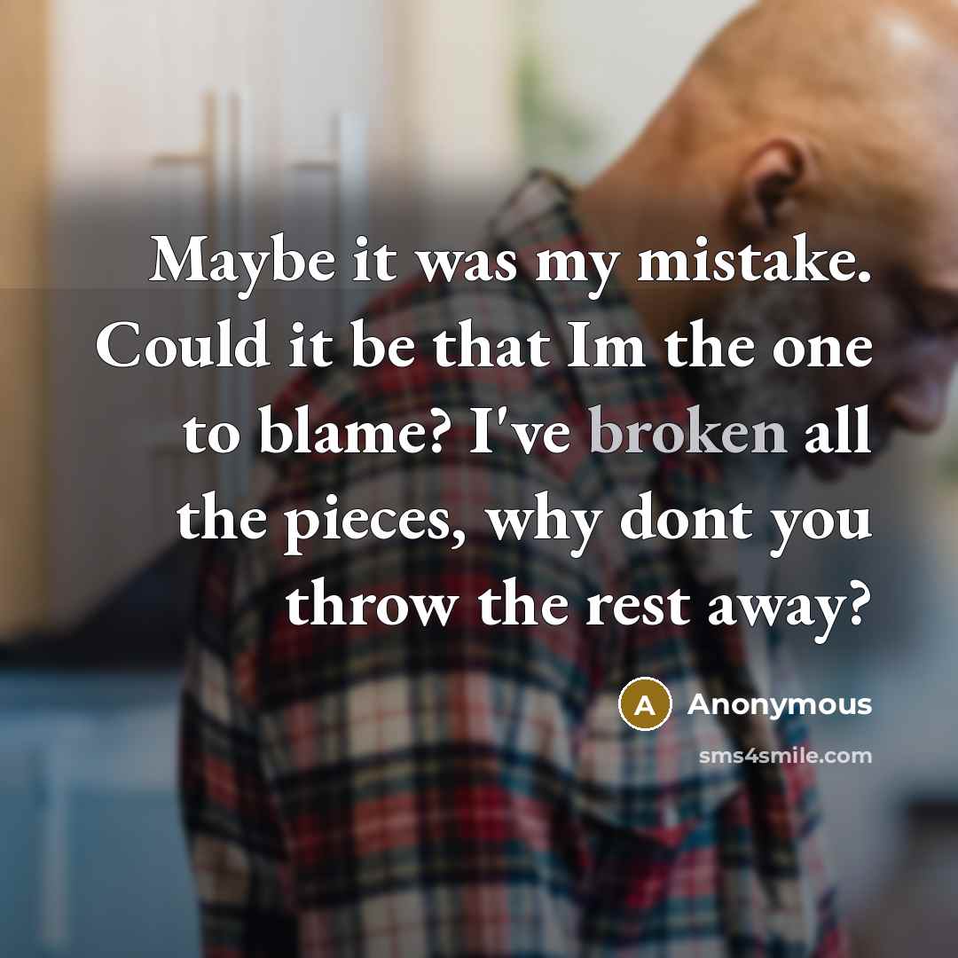 “Maybe it was my mistake. Could it be that Im the one to blame? I've broken all the pieces, why dont you throw the rest away?” quote by Anonymous