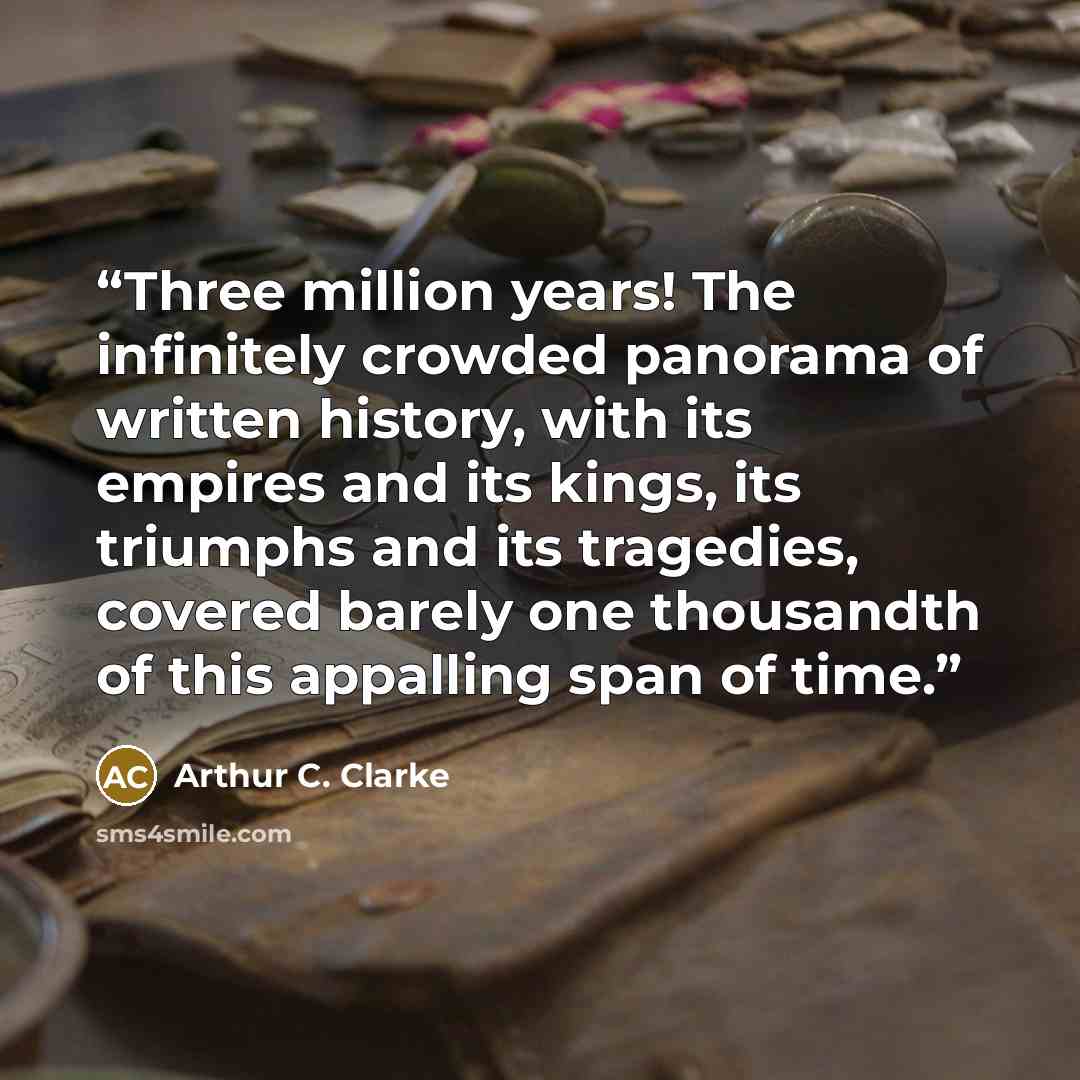 “Three million years! The infinitely crowded panorama of written history, with its empires and its kings, its triumphs and its tragedies, covered barely one thousandth of this appalling span of time.” quote by Arthur C. Clarke