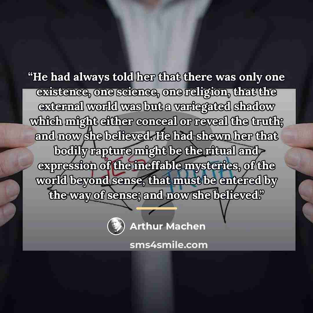 “He had always told her that there was only one existence, one science, one religion, that the external world was but a variegated shadow which might either conceal or reveal the truth; and now she believed. He had shewn her that bodily rapture might be the ritual and expression of the ineffable…” quote by Arthur Machen