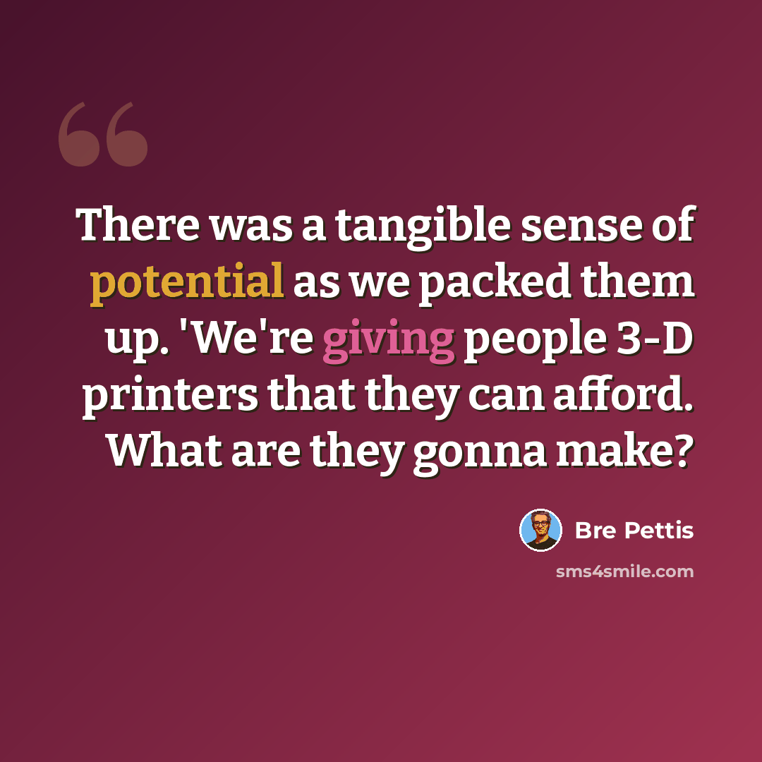 “There was a tangible sense of potential as we packed them up. 'We're giving people 3-D printers that they can afford. What are they gonna make?” quote by Bre Pettis