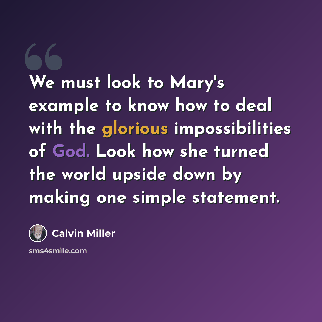 “We must look to Mary's example to know how to deal with the glorious impossibilities of God. Look how she turned the world upside down by making one simple statement.” quote by Calvin Miller