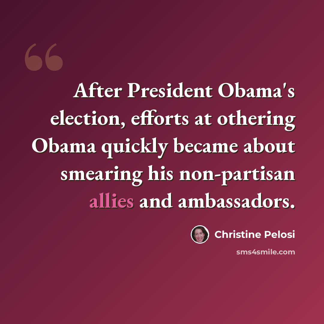 “After President Obama's election, efforts at othering Obama quickly became about smearing his non-partisan allies and ambassadors.” quote by Christine Pelosi