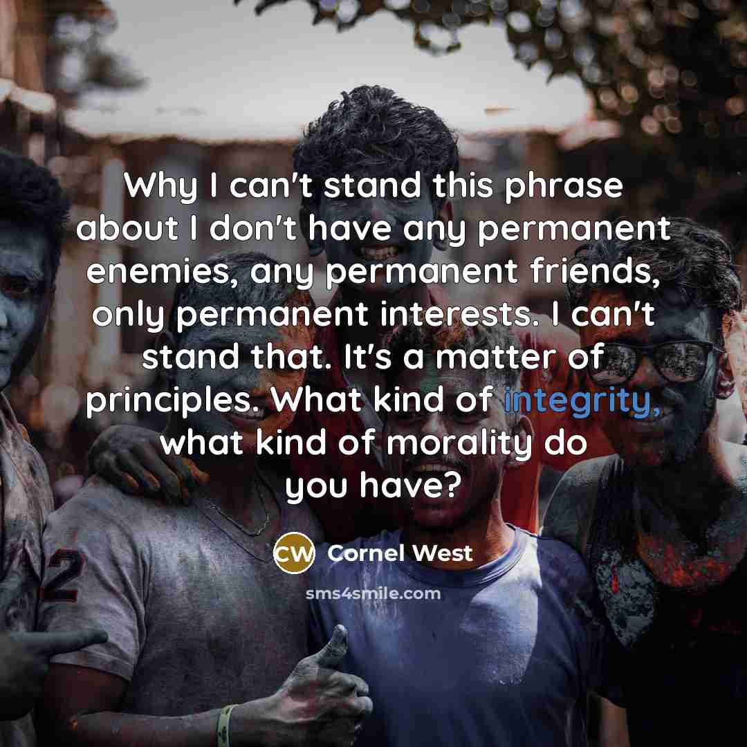 “Why I can't stand this phrase about I don't have any permanent enemies, any permanent friends, only permanent interests. I can't stand that. It's a matter of principles. What kind of integrity, what kind of morality do you have?” quote by Cornel West
