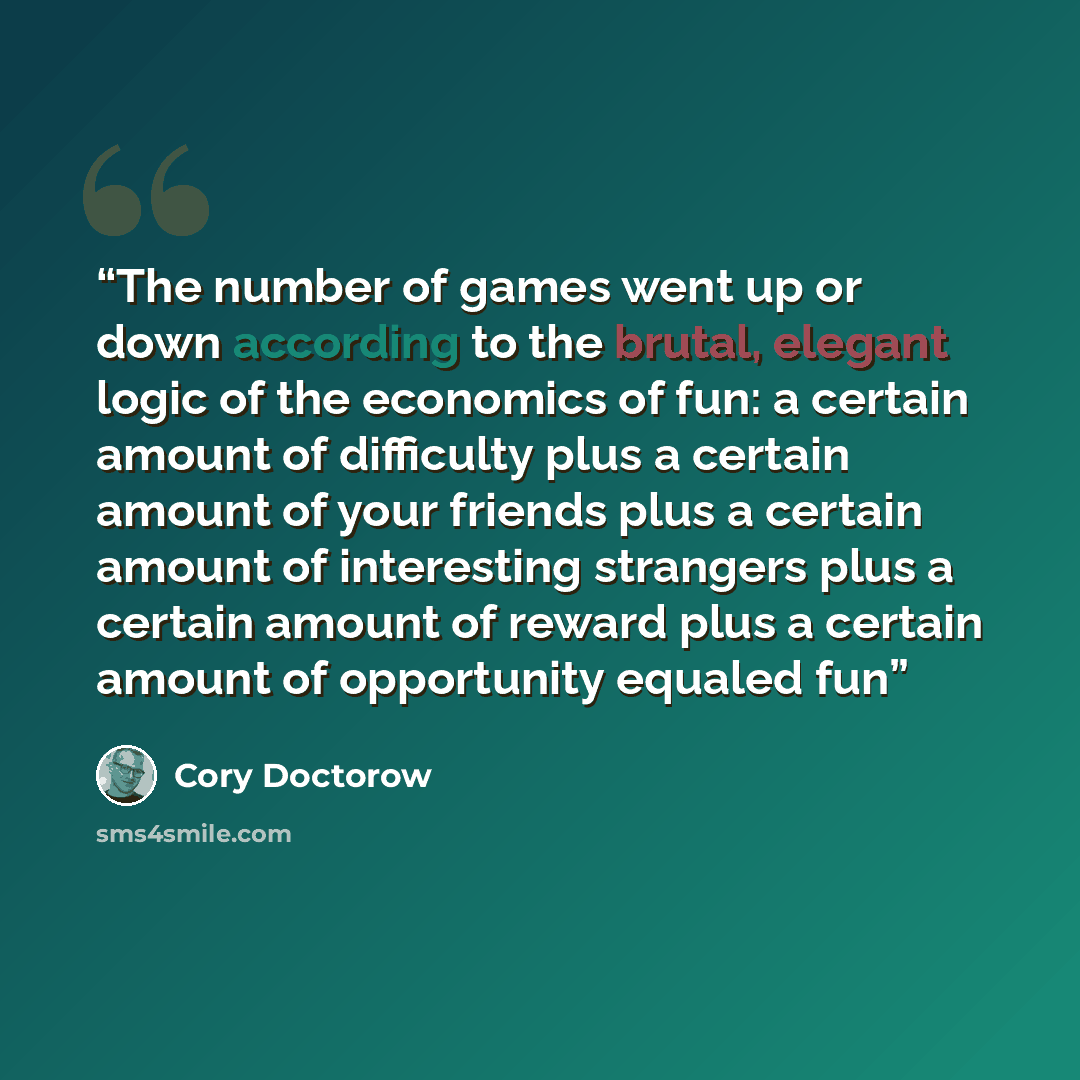 “The number of games went up or down according to the brutal, elegant logic of the economics of fun: a certain amount of difficulty plus a certain amount of your friends plus a certain amount of interesting strangers plus a certain amount of reward plus a certain amount of opportunity equaled fun” quote by Cory Doctorow