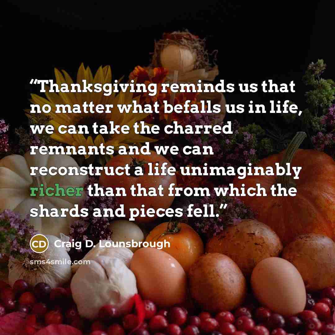 “Thanksgiving reminds us that no matter what befalls us in life, we can take the charred remnants and we can reconstruct a life unimaginably richer than that from which the shards and pieces fell.” quote by Craig D. Lounsbrough