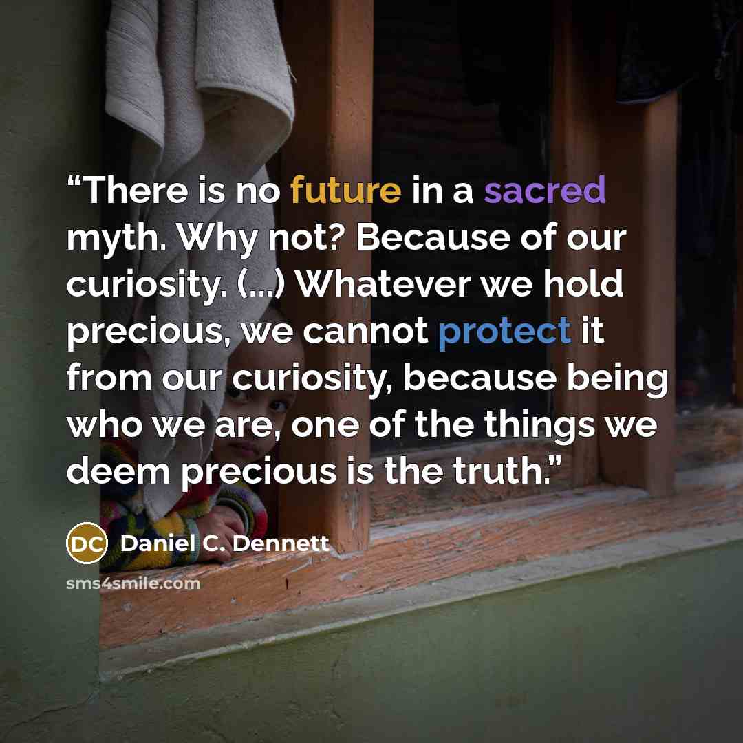 “There is no future in a sacred myth. Why not? Because of our curiosity. (...) Whatever we hold precious, we cannot protect it from our curiosity, because being who we are, one of the things we deem precious is the truth.” quote by Daniel C. Dennett