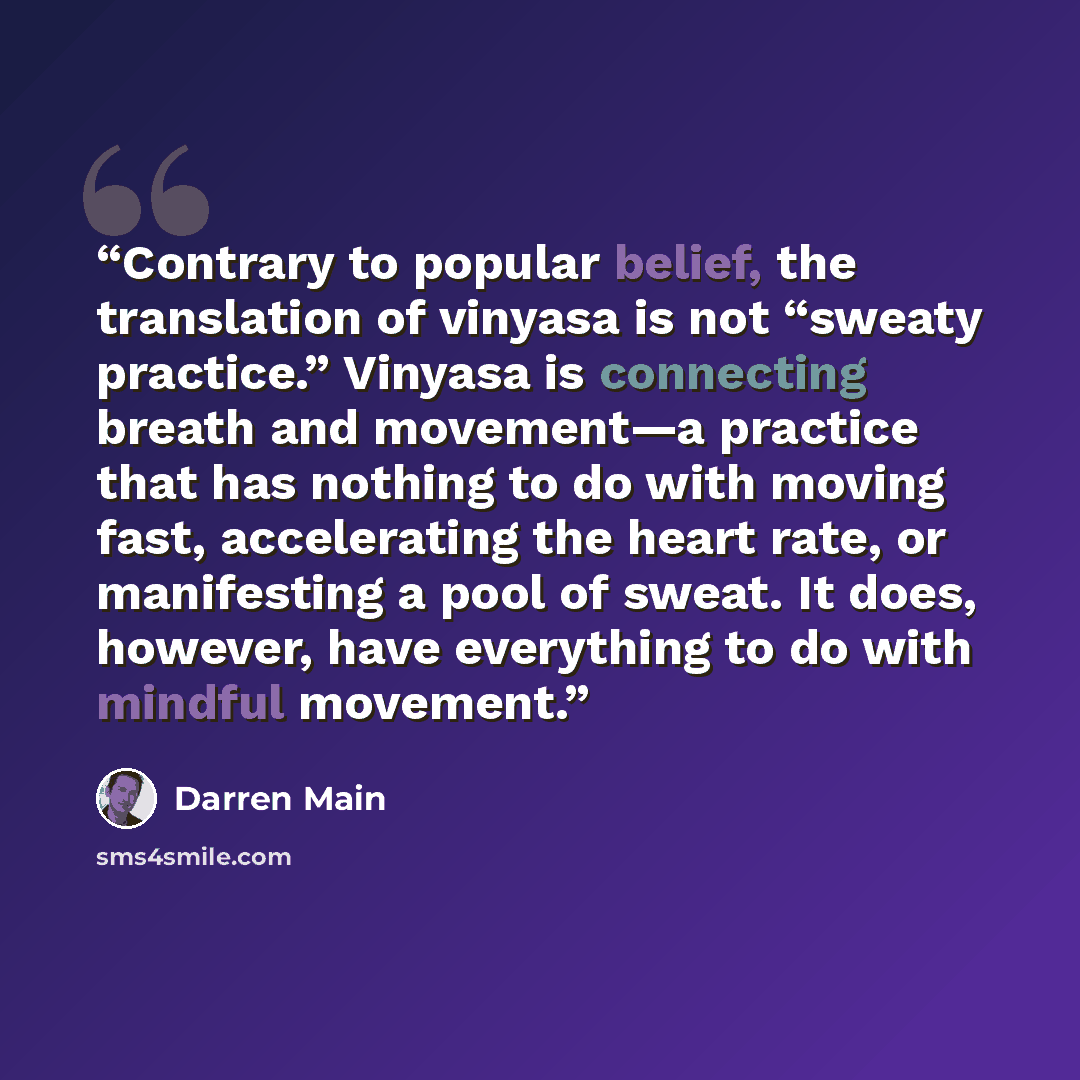“Contrary to popular belief, the translation of vinyasa is not “sweaty practice.” Vinyasa is connecting breath and movement—a practice that has nothing to do with moving fast, accelerating the heart rate, or manifesting a pool of sweat. It does, however, have everything to do with mindful movement.” quote by Darren Main