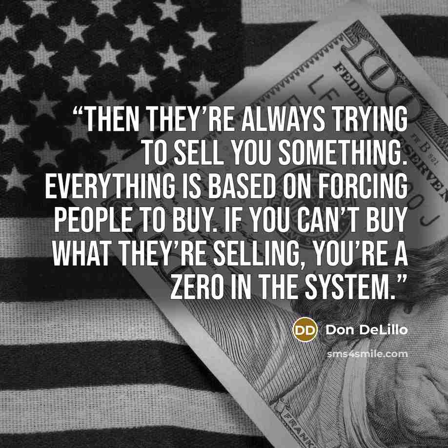“Then they’re always trying to sell you something. Everything is based on forcing people to buy. If you can’t buy what they’re selling, you’re a zero in the system.” quote by Don DeLillo