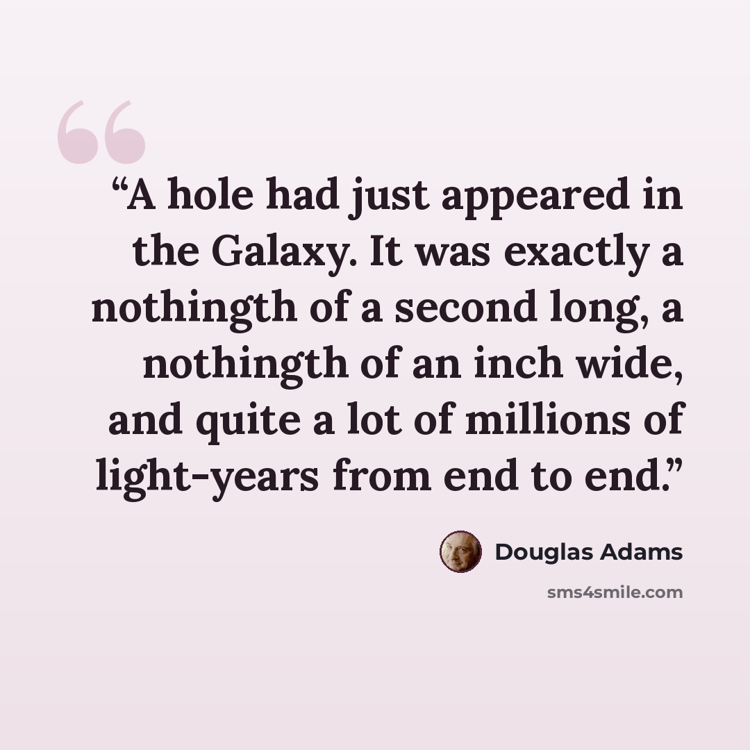 “A hole had just appeared in the Galaxy. It was exactly a nothingth of a second long, a nothingth of an inch wide, and quite a lot of millions of light-years from end to end.” quote by Douglas Adams