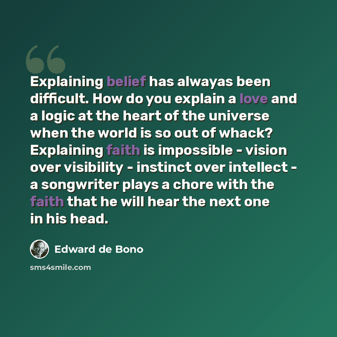 “Explaining belief has alwayas been difficult. How do you explain a love and a logic at the heart of the universe when the world is so out of whack? Explaining faith is impossible - vision over visibility - instinct over intellect - a songwriter plays a chore with the faith that he will hear the…” quote by Edward de Bono