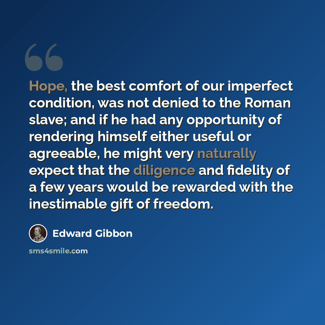 “Hope, the best comfort of our imperfect condition, was not denied to the Roman slave; and if he had any opportunity of rendering himself either useful or agreeable, he might very naturally expect that the diligence and fidelity of a few years would be rewarded with the inestimable gift of freedom.” quote by Edward Gibbon