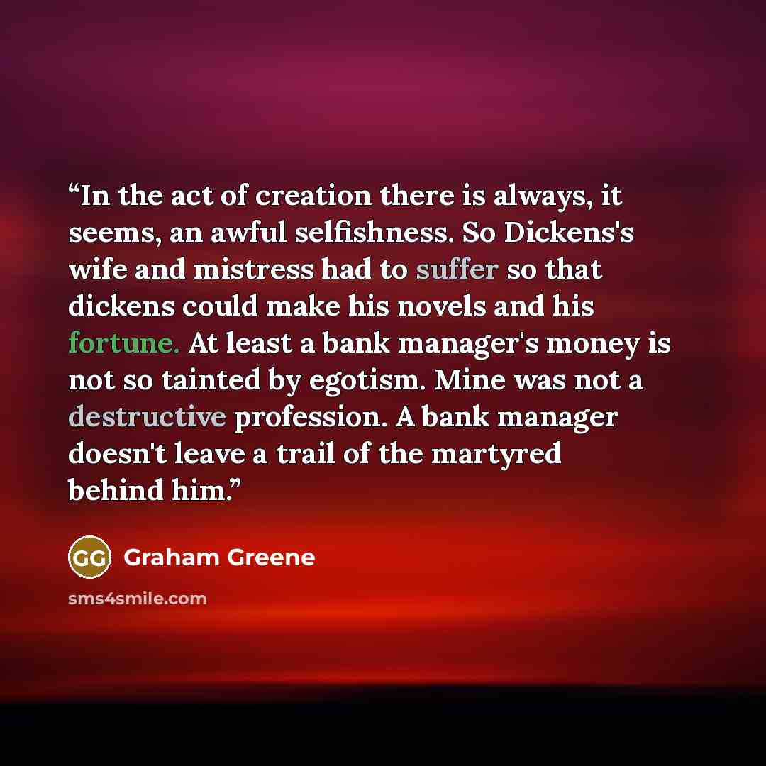 “In the act of creation there is always, it seems, an awful selfishness. So Dickens's wife and mistress had to suffer so that dickens could make his novels and his fortune. At least a bank manager's money is not so tainted by egotism. Mine was not a destructive profession. A bank manager doesn't…” quote by Graham Greene