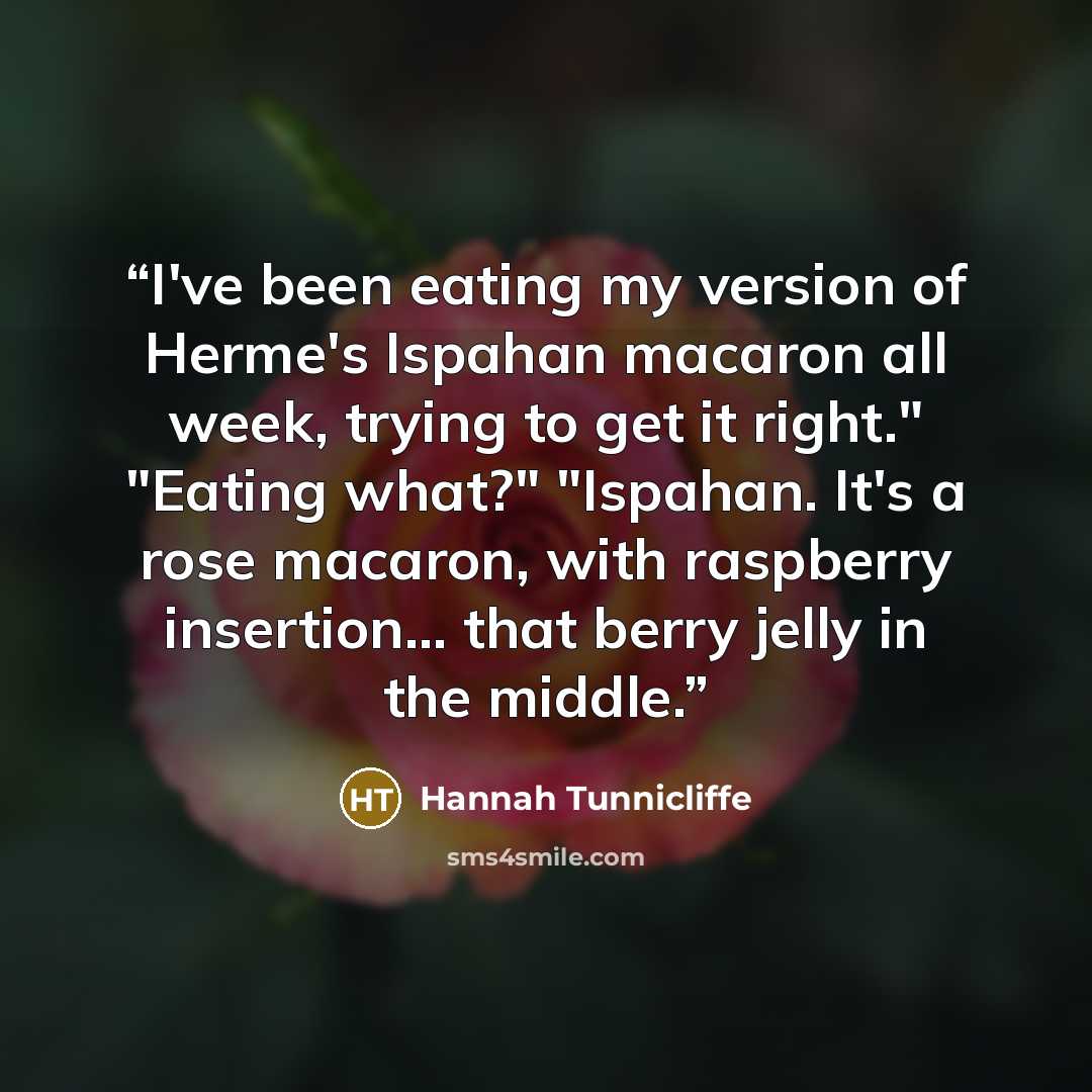 “I've been eating my version of Herme's Ispahan macaron all week, trying to get it right." "Eating what?" "Ispahan. It's a rose macaron, with raspberry insertion... that berry jelly in the middle.” quote by Hannah Tunnicliffe