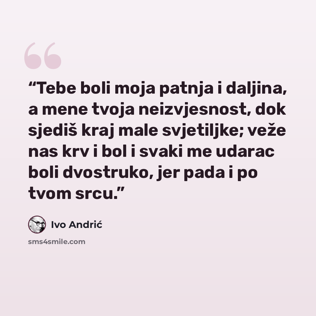 “Tebe boli moja patnja i daljina, a mene tvoja neizvjesnost, dok sjediš kraj male svjetiljke; veže nas krv i bol i svaki me udarac boli dvostruko, jer pada i po tvom srcu.” quote by Ivo Andrić