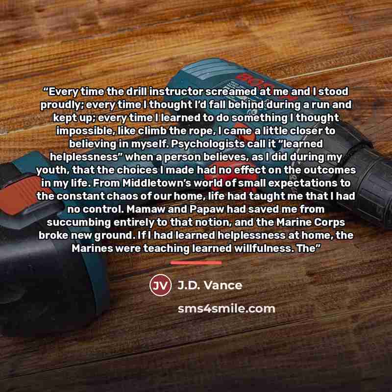 “Every time the drill instructor screamed at me and I stood proudly; every time I thought I’d fall behind during a run and kept up; every time I learned to do something I thought impossible, like climb the rope, I came a little closer to believing in myself. Psychologists call it “learned…” quote by J.D. Vance