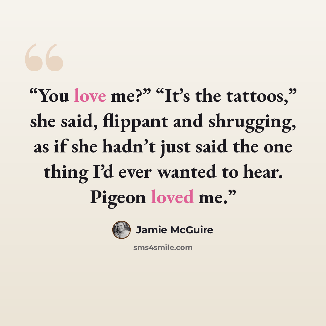 “You love me?” “It’s the tattoos,” she said, flippant and shrugging, as if she hadn’t just said the one thing I’d ever wanted to hear. Pigeon loved me.” quote by Jamie McGuire