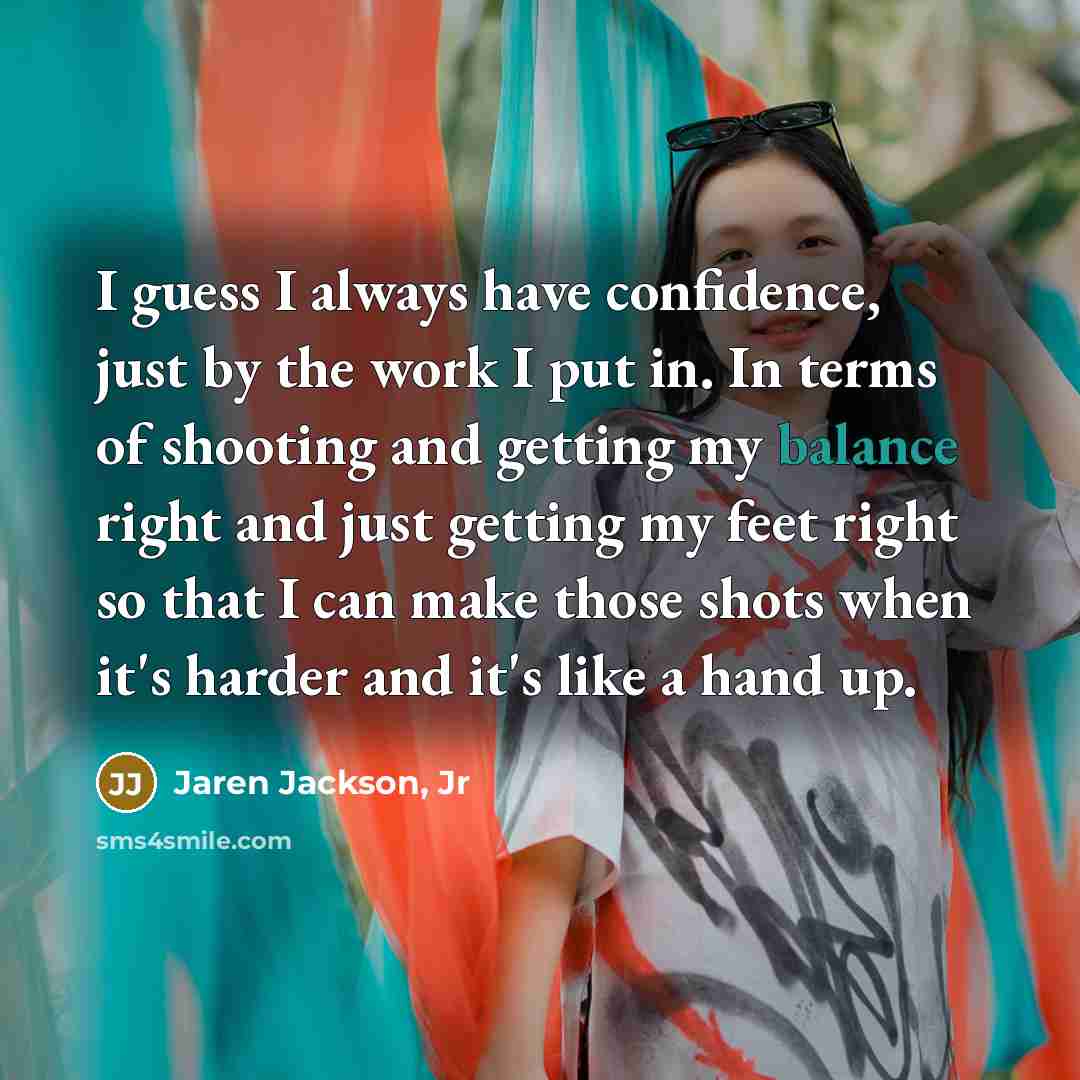 “I guess I always have confidence, just by the work I put in. In terms of shooting and getting my balance right and just getting my feet right so that I can make those shots when it's harder and it's like a hand up.” quote by Jaren Jackson, Jr