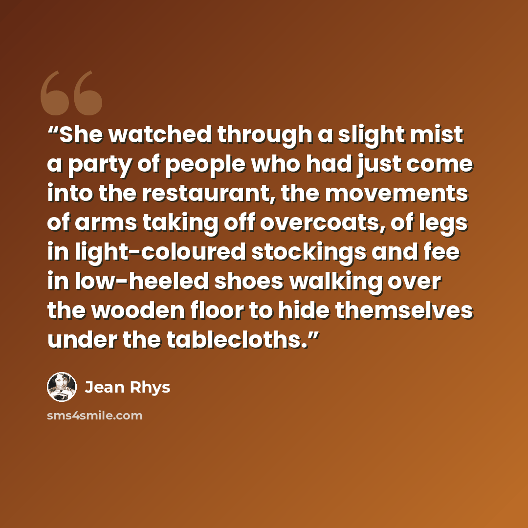 “She watched through a slight mist a party of people who had just come into the restaurant, the movements of arms taking off overcoats, of legs in light-coloured stockings and fee in low-heeled shoes walking over the wooden floor to hide themselves under the tablecloths.” quote by Jean Rhys