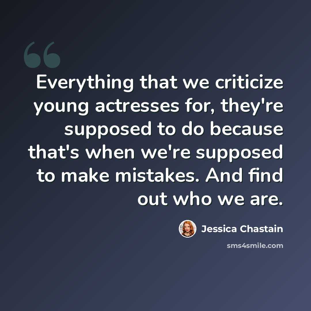 “Everything that we criticize young actresses for, they're supposed to do because that's when we're supposed to make mistakes. And find out who we are.” quote by Jessica Chastain