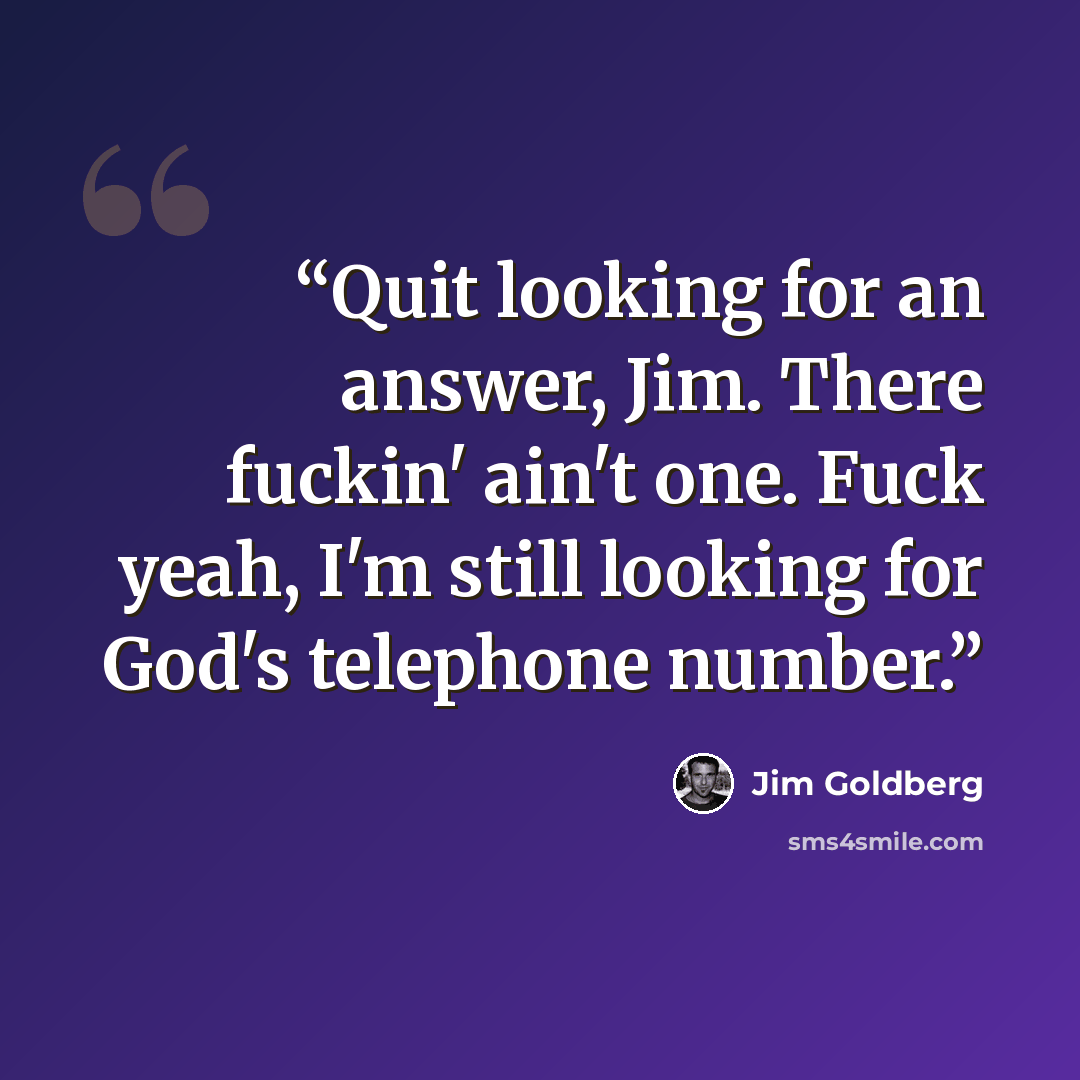 “Quit looking for an answer, Jim. There fuckin' ain't one. Fuck yeah, I'm still looking for God's telephone number.” quote by Jim Goldberg