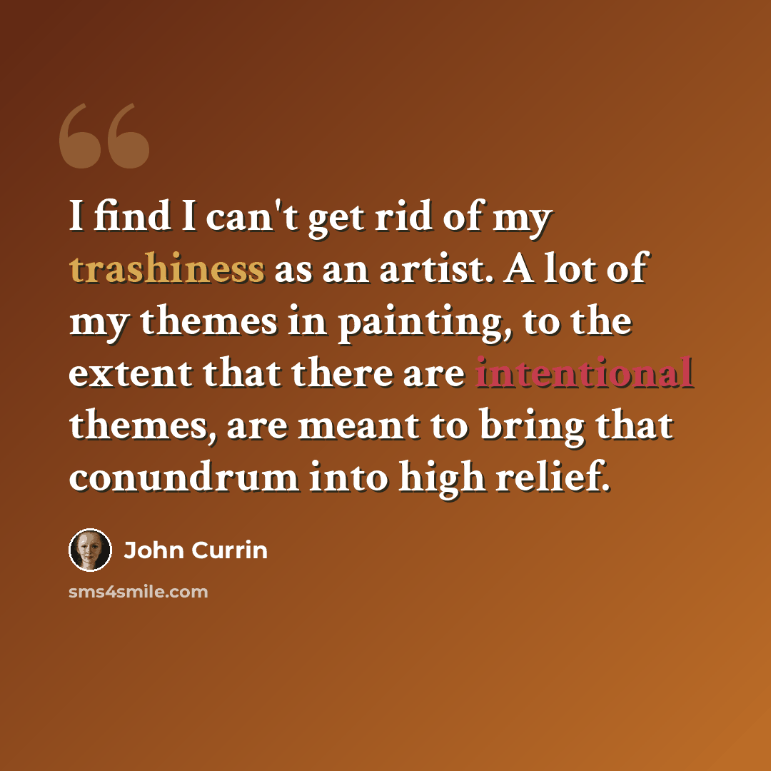 “I find I can't get rid of my trashiness as an artist. A lot of my themes in painting, to the extent that there are intentional themes, are meant to bring that conundrum into high relief.” quote by John Currin
