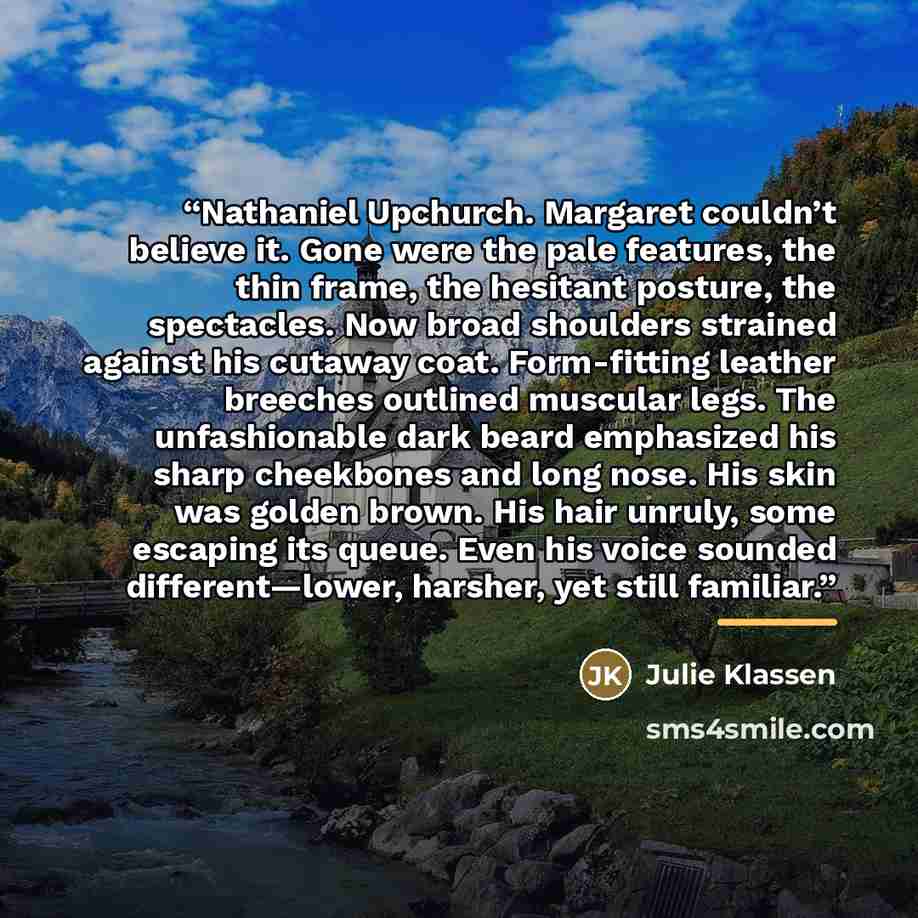 “Nathaniel Upchurch. Margaret couldn’t believe it. Gone were the pale features, the thin frame, the hesitant posture, the spectacles. Now broad shoulders strained against his cutaway coat. Form-fitting leather breeches outlined muscular legs. The unfashionable dark beard emphasized his sharp…” quote by Julie Klassen