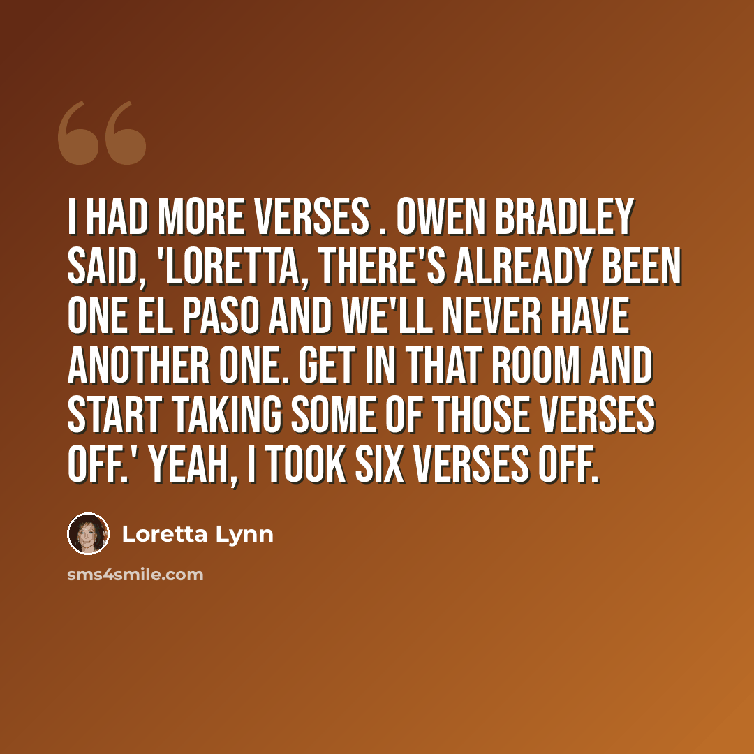 “I had more verses . Owen Bradley said, 'Loretta, there's already been one El Paso and we'll never have another one. Get in that room and start taking some of those verses off.' Yeah, I took six verses off.” quote by Loretta Lynn