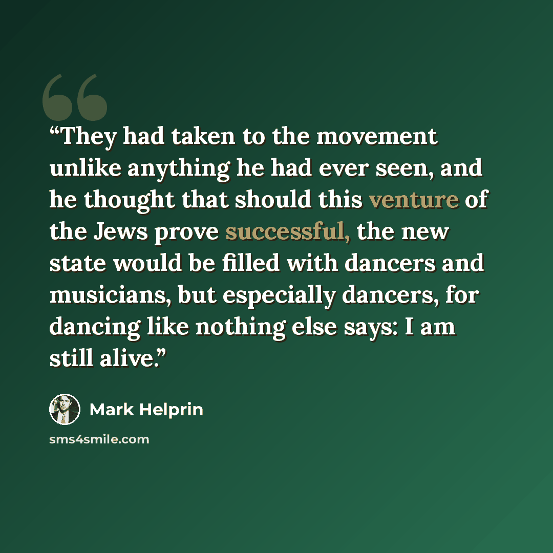 “They had taken to the movement unlike anything he had ever seen, and he thought that should this venture of the Jews prove successful, the new state would be filled with dancers and musicians, but especially dancers, for dancing like nothing else says: I am still alive.” quote by Mark Helprin