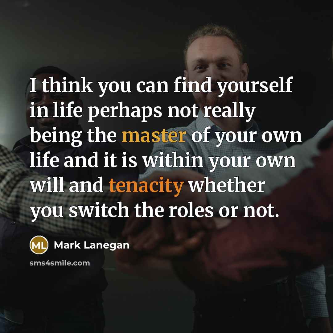 “I think you can find yourself in life perhaps not really being the master of your own life and it is within your own will and tenacity whether you switch the roles or not.” quote by Mark Lanegan
