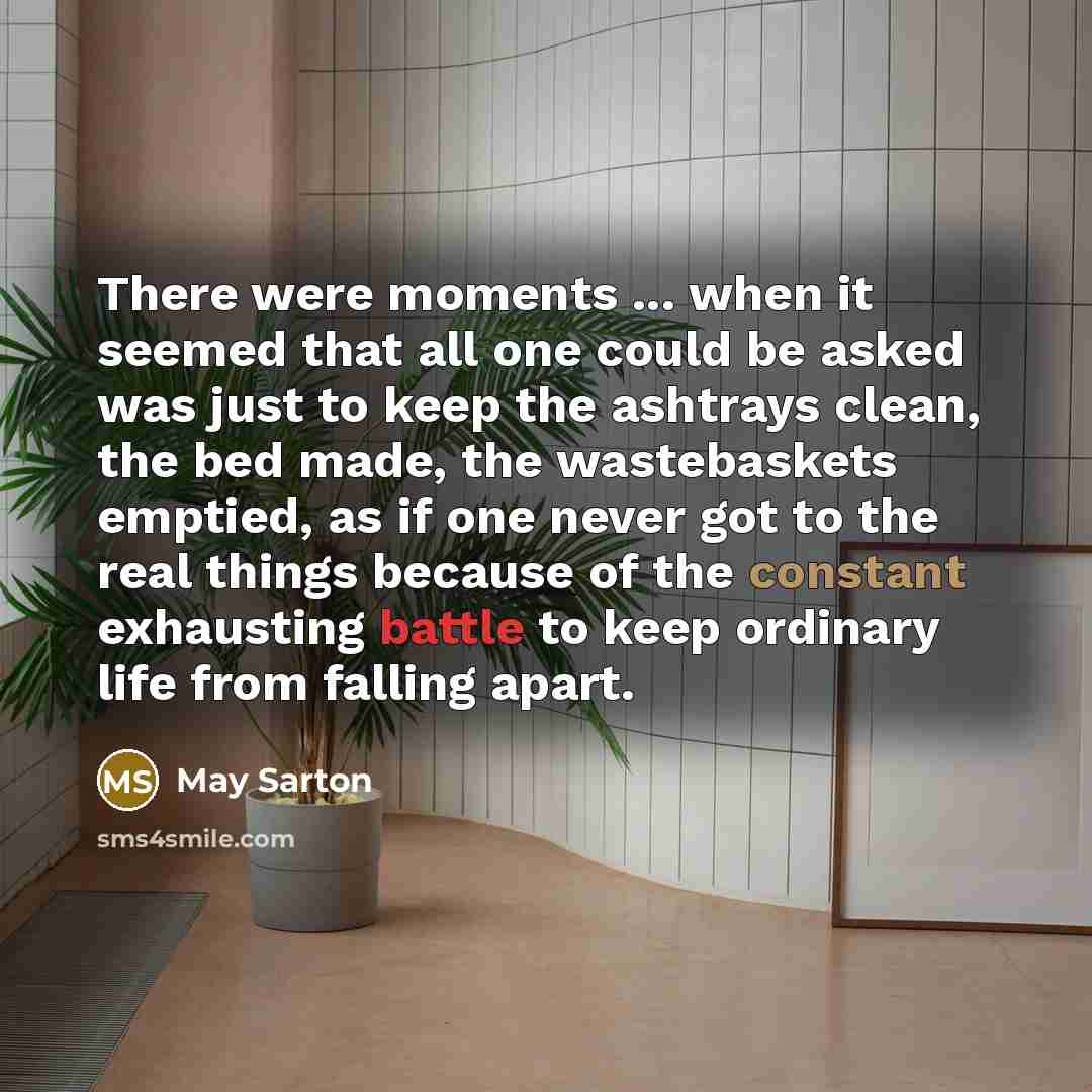 “There were moments ... when it seemed that all one could be asked was just to keep the ashtrays clean, the bed made, the wastebaskets emptied, as if one never got to the real things because of the constant exhausting battle to keep ordinary life from falling apart.” quote by May Sarton
