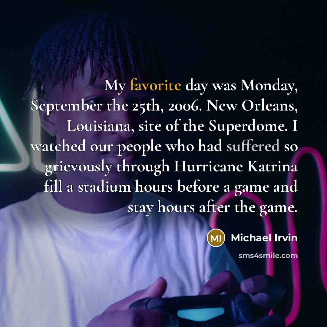 “My favorite day was Monday, September the 25th, 2006. New Orleans, Louisiana, site of the Superdome. I watched our people who had suffered so grievously through Hurricane Katrina fill a stadium hours before a game and stay hours after the game.” quote by Michael Irvin