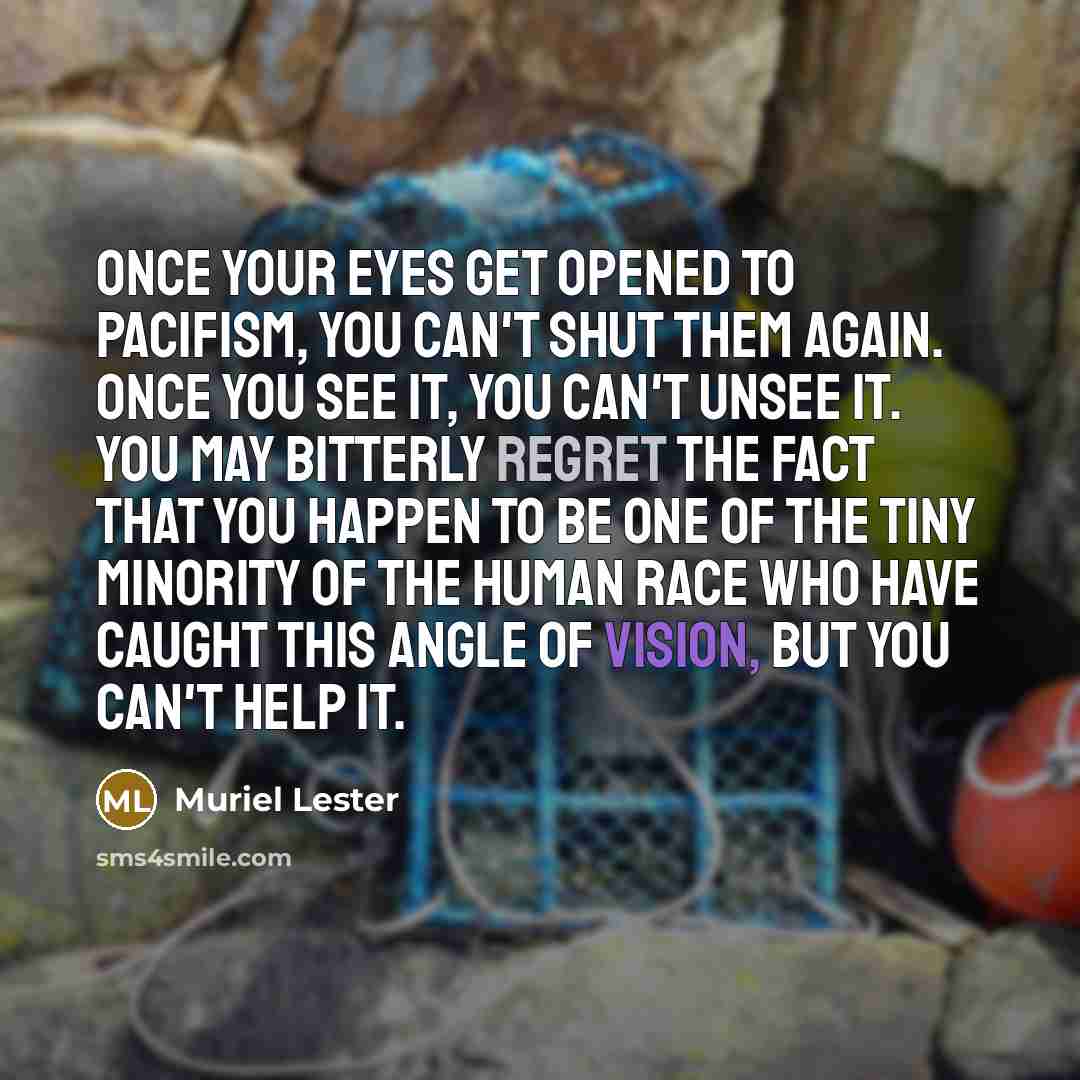 “once your eyes get opened to pacifism, you can't shut them again. Once you see it, you can't unsee it. You may bitterly regret the fact that you happen to be one of the tiny minority of the human race who have caught this angle of vision, but you can't help it.” quote by Muriel Lester