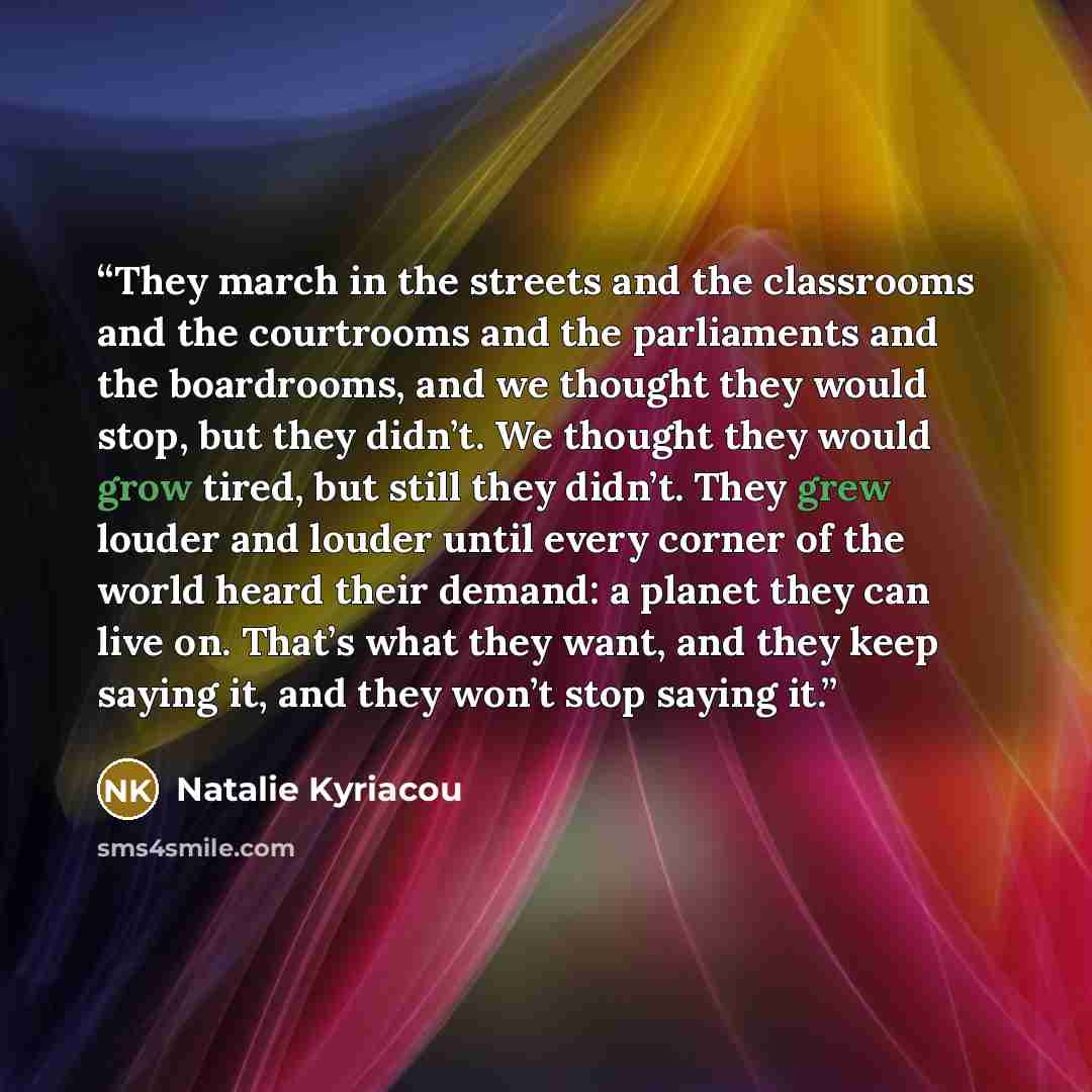 “They march in the streets and the classrooms and the courtrooms and the parliaments and the boardrooms, and we thought they would stop, but they didn’t. We thought they would grow tired, but still they didn’t. They grew louder and louder until every corner of the world heard their demand: a planet…” quote by Natalie Kyriacou