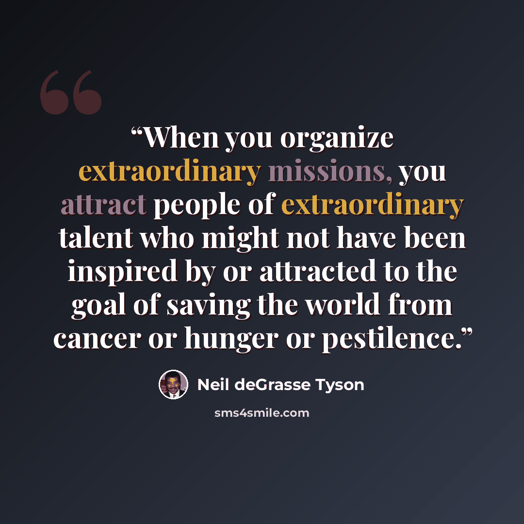 “When you organize extraordinary missions, you attract people of extraordinary talent who might not have been inspired by or attracted to the goal of saving the world from cancer or hunger or pestilence.” quote by Neil deGrasse Tyson