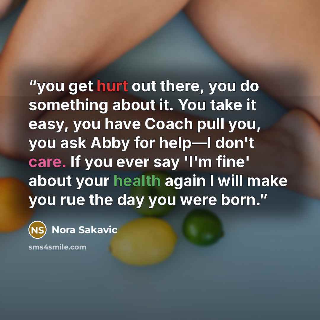 “you get hurt out there, you do something about it. You take it easy, you have Coach pull you, you ask Abby for help—I don't care. If you ever say 'I'm fine' about your health again I will make you rue the day you were born.” quote by Nora Sakavic