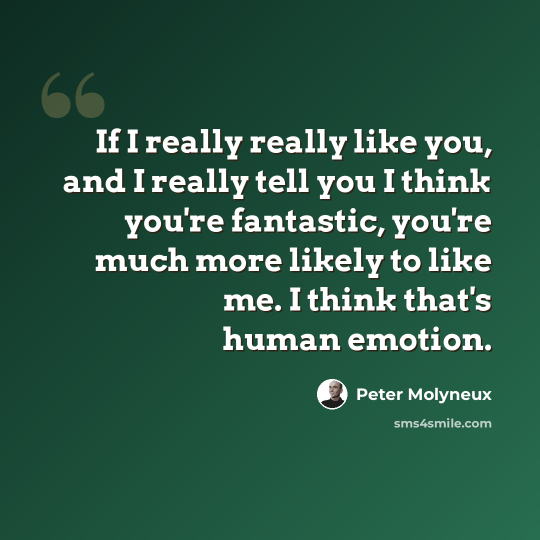 “If I really really like you, and I really tell you I think you're fantastic, you're much more likely to like me. I think that's human emotion.” quote by Peter Molyneux