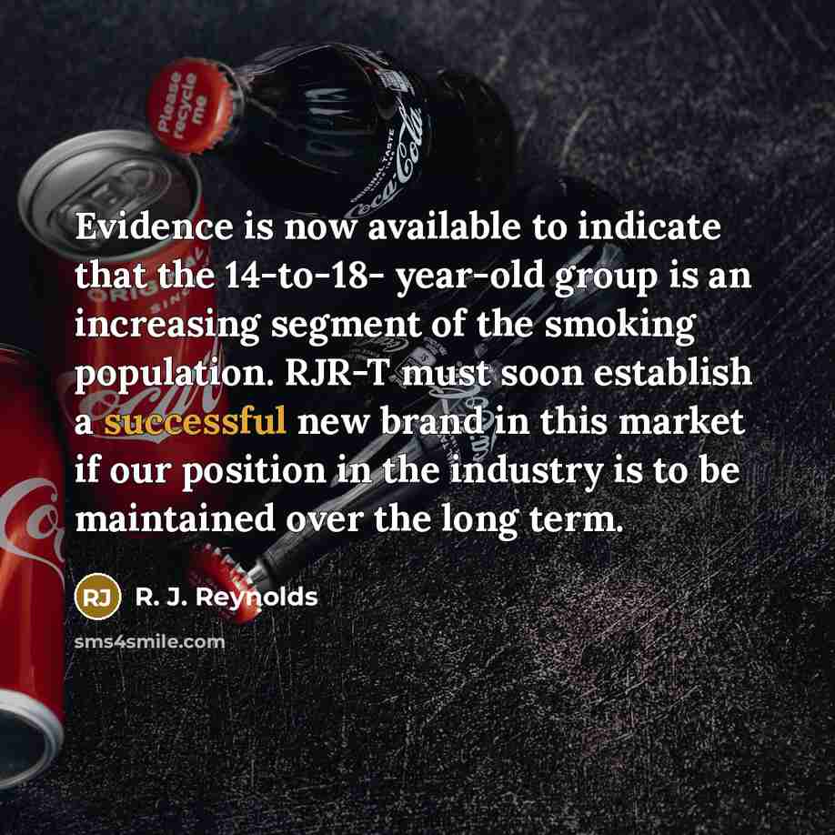 “Evidence is now available to indicate that the 14-to-18- year-old group is an increasing segment of the smoking population. RJR-T must soon establish a successful new brand in this market if our position in the industry is to be maintained over the long term.” quote by R. J. Reynolds