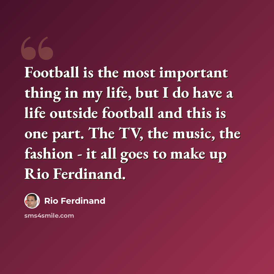 “Football is the most important thing in my life, but I do have a life outside football and this is one part. The TV, the music, the fashion - it all goes to make up Rio Ferdinand.” quote by Rio Ferdinand