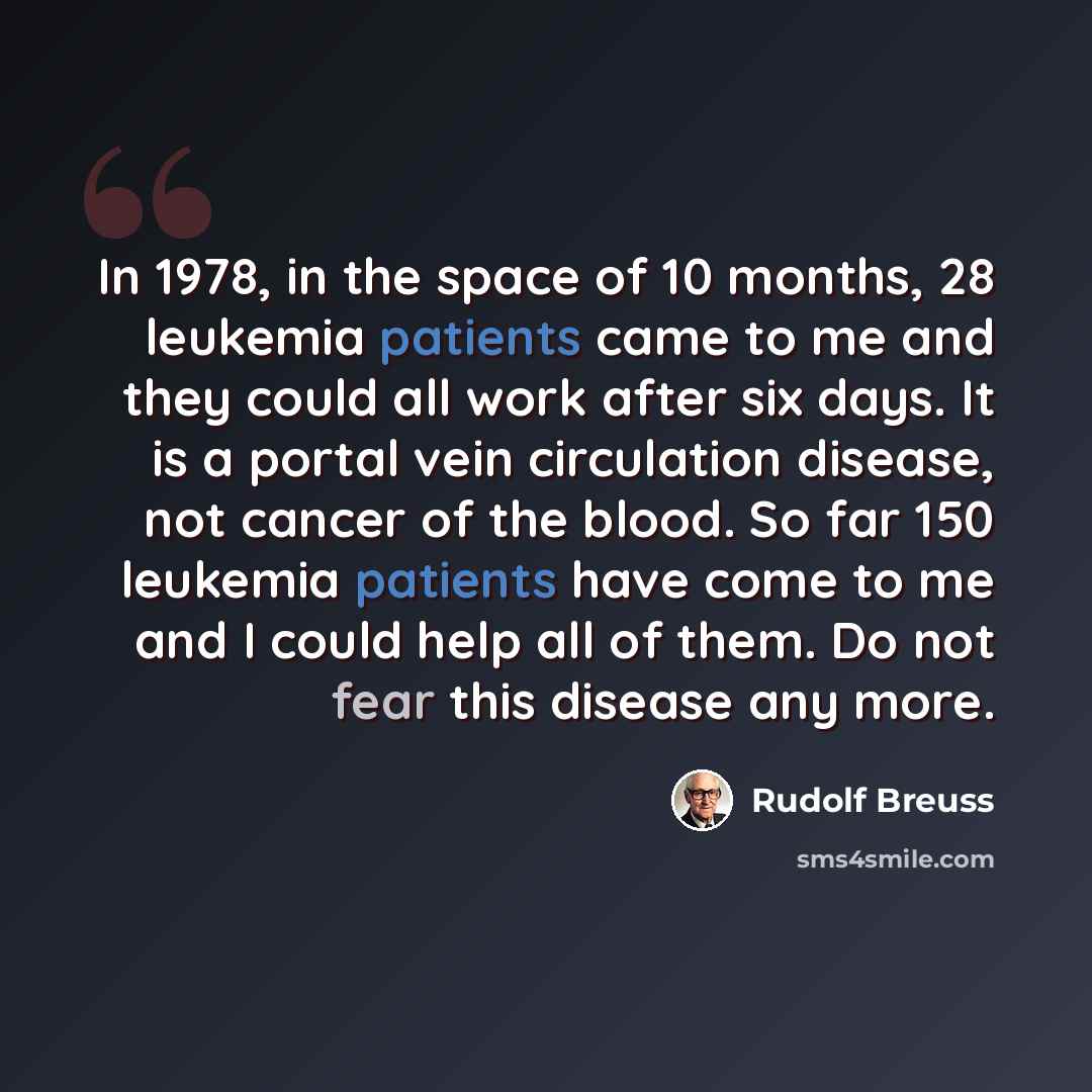 “In 1978, in the space of 10 months, 28 leukemia patients came to me and they could all work after six days. It is a portal vein circulation disease, not cancer of the blood. So far 150 leukemia patients have come to me and I could help all of them. Do not fear this disease any more.” quote by Rudolf Breuss